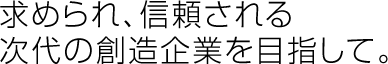 求められ、信頼される次代の創造企業を目指して