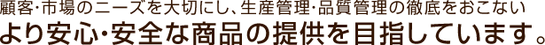 顧客・市場のニーズを大切にし、生産管理・品質管理の徹底をおこないより安心・安全な商品の提供を目指しています。